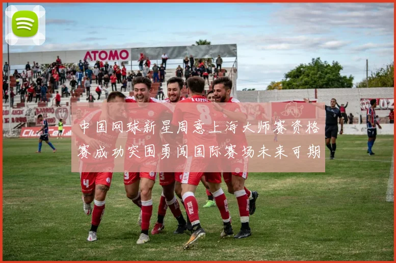 中国网球新星周意上海大师赛资格赛成功突围勇闯国际赛场未来可期