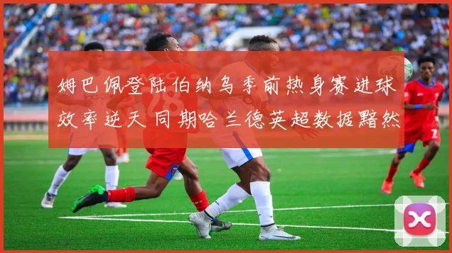 姆巴佩登陆伯纳乌季前热身赛进球效率逆天 同期哈兰德英超数据黯然失色谁更强