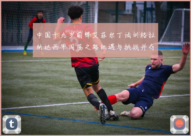 中国十九岁前锋艾菲尔丁试训格拉纳达西甲闯荡之路机遇与挑战并存