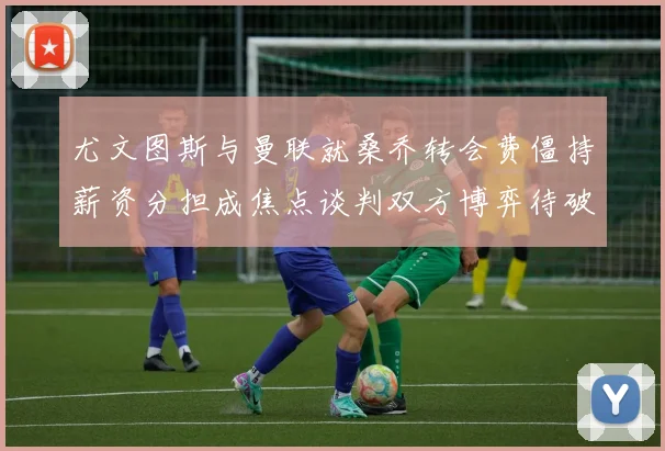尤文图斯与曼联就桑乔转会费僵持薪资分担成焦点谈判双方博弈待破局
