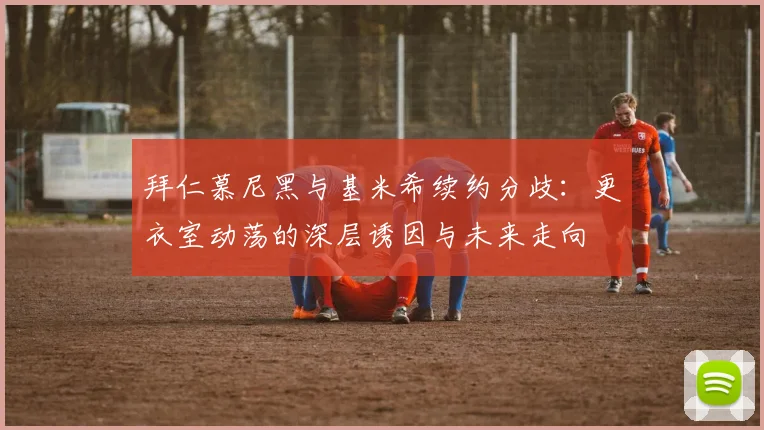 拜仁慕尼黑与基米希续约分歧：更衣室动荡的深层诱因与未来走向