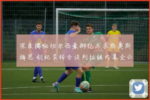 深度揭秘切尔西豪掷亿万求购奥斯梅恩 创纪录转会谈判拉锯内幕全公布