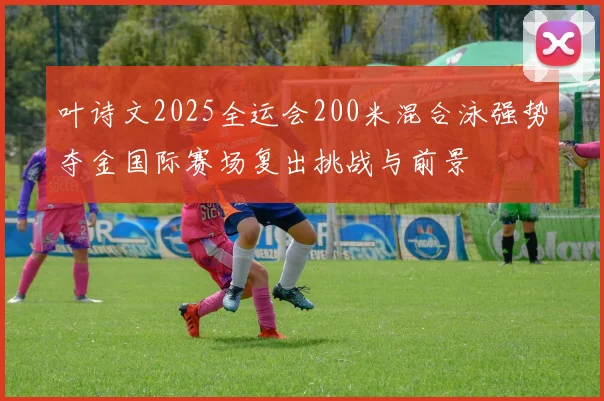 叶诗文2025全运会200米混合泳强势夺金国际赛场复出挑战与前景
