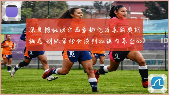 深度揭秘切尔西豪掷亿万求购奥斯梅恩 创纪录转会谈判拉锯内幕全公布