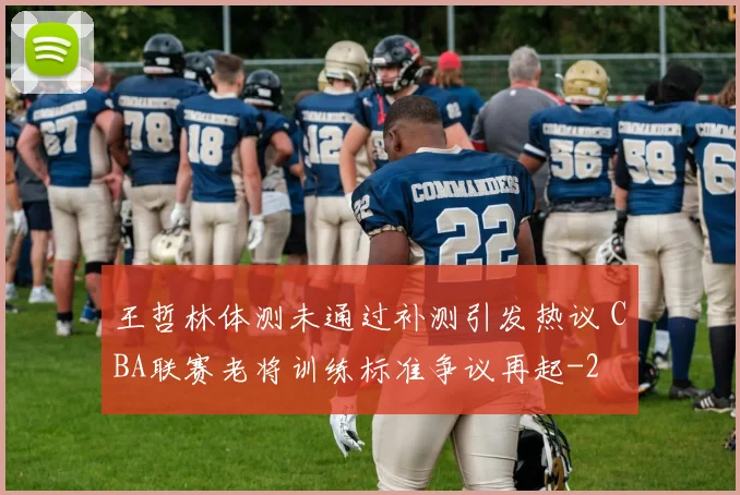 王哲林体测未通过补测引发热议 CBA联赛老将训练标准争议再起