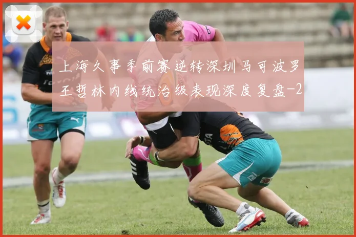 上海久事季前赛逆转深圳马可波罗王哲林内线统治级表现深度复盘