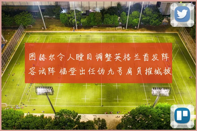 图赫尔令人瞠目调整英格兰首发阵容试阵 福登出任伪九号肩负摧城拔寨重任