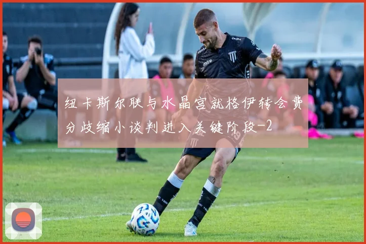 纽卡斯尔联与水晶宫就格伊转会费分歧缩小谈判进入关键阶段