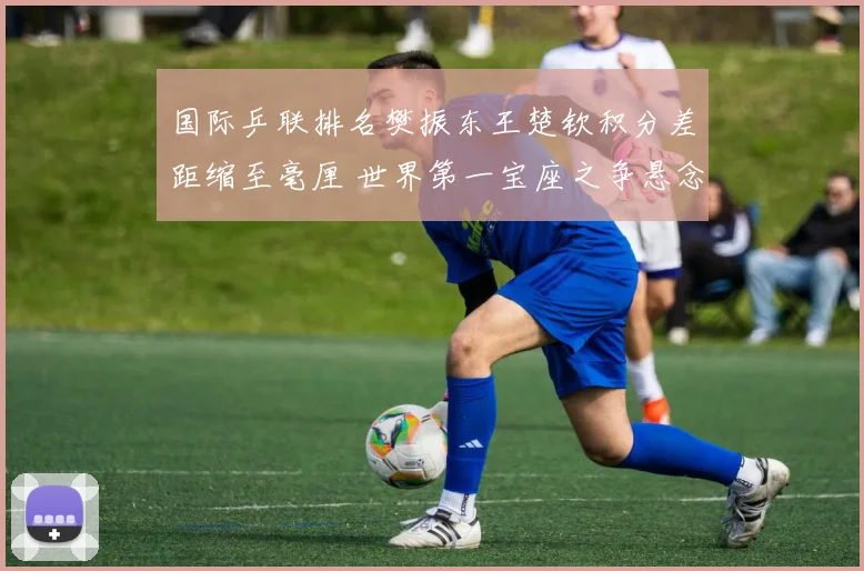国际乒联排名樊振东王楚钦积分差距缩至毫厘 世界第一宝座之争悬念迭起