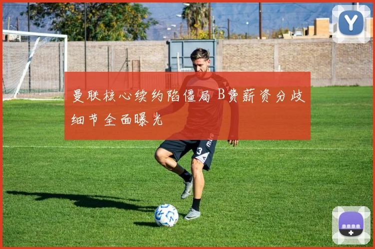 曼联核心续约陷僵局 B费薪资分歧细节全面曝光