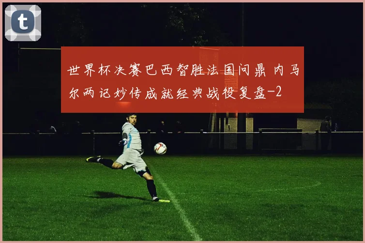 世界杯决赛巴西智胜法国问鼎 内马尔两记妙传成就经典战役复盘