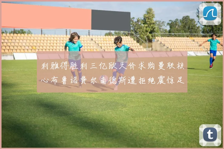 利雅得胜利三亿欧天价求购曼联核心布鲁诺费尔南德斯遭拒绝震惊足坛