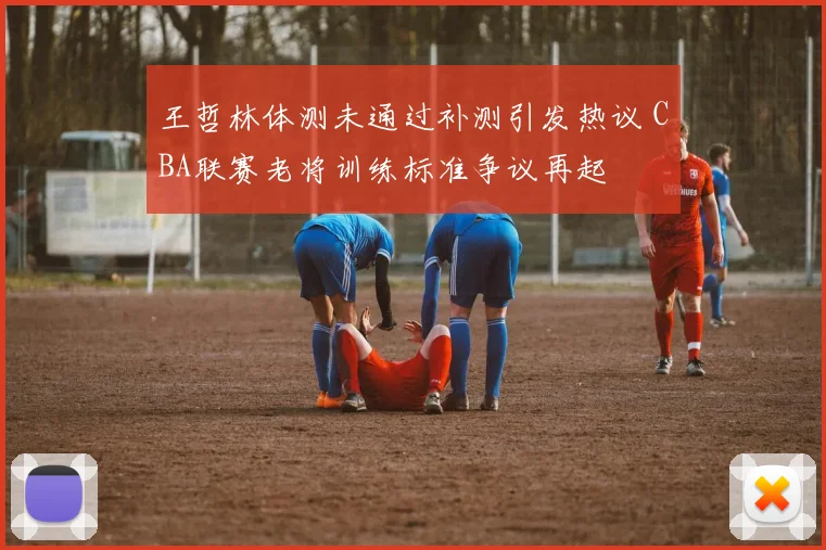 王哲林体测未通过补测引发热议 CBA联赛老将训练标准争议再起
