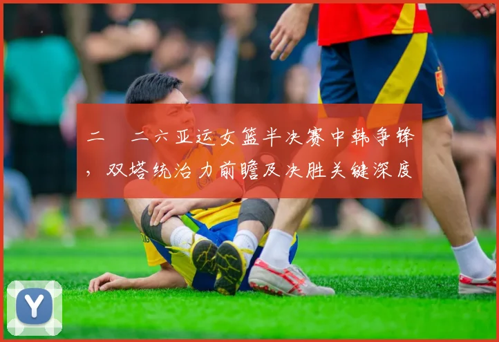 二〇二六亚运女篮半决赛中韩争锋，双塔统治力前瞻及决胜关键深度剖析