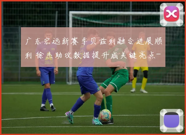 广东宏远新赛季贝兹利融合进展顺利 徐杰助攻数据提升成关键亮点