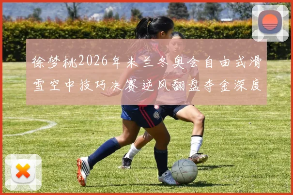 徐梦桃2026年米兰冬奥会自由式滑雪空中技巧决赛逆风翻盘夺金深度复盘