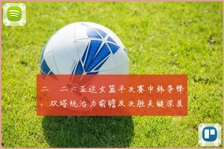 二〇二六亚运女篮半决赛中韩争锋，双塔统治力前瞻及决胜关键深度剖析