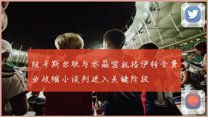纽卡斯尔联与水晶宫就格伊转会费分歧缩小谈判进入关键阶段