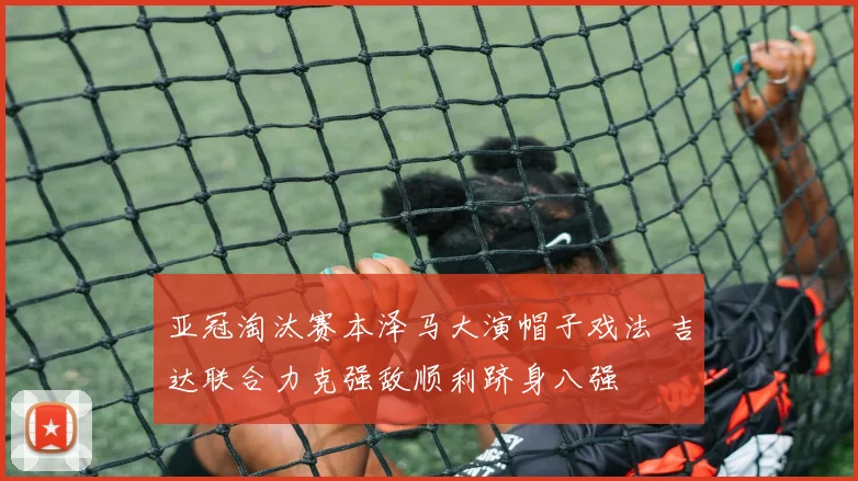 亚冠淘汰赛本泽马大演帽子戏法 吉达联合力克强敌顺利跻身八强