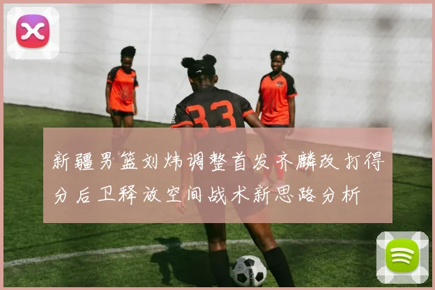 新疆男篮刘炜调整首发齐麟改打得分后卫释放空间战术新思路分析