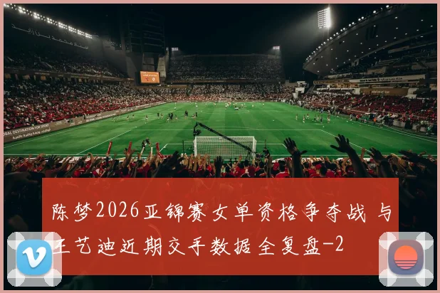 陈梦2026亚锦赛女单资格争夺战 与王艺迪近期交手数据全复盘