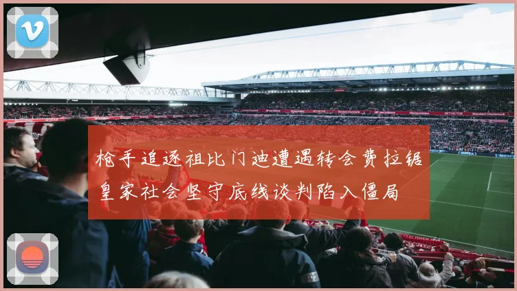 枪手追逐祖比门迪遭遇转会费拉锯皇家社会坚守底线谈判陷入僵局