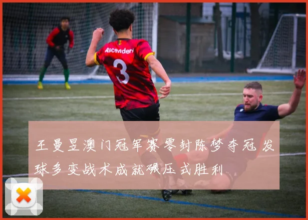 王曼昱澳门冠军赛零封陈梦夺冠 发球多变战术成就碾压式胜利