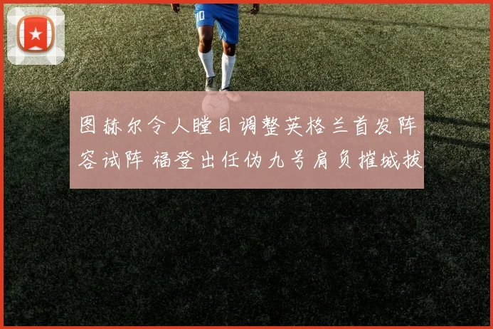 图赫尔令人瞠目调整英格兰首发阵容试阵 福登出任伪九号肩负摧城拔寨重任