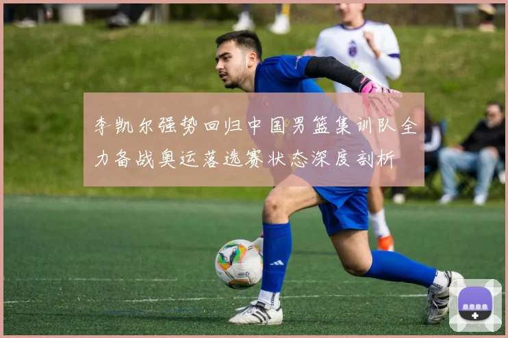 李凯尔强势回归中国男篮集训队全力备战奥运落选赛状态深度剖析