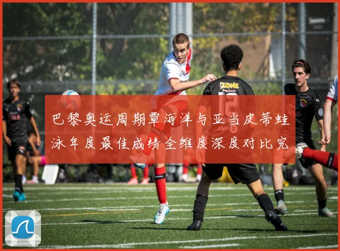 巴黎奥运周期覃海洋与亚当皮蒂蛙泳年度最佳成绩全维度深度对比究竟谁更强