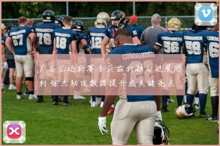 广东宏远新赛季贝兹利融合进展顺利 徐杰助攻数据提升成关键亮点