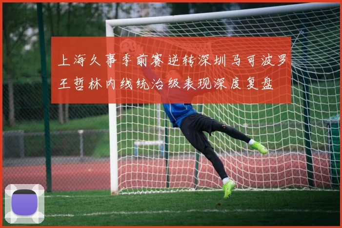 上海久事季前赛逆转深圳马可波罗王哲林内线统治级表现深度复盘