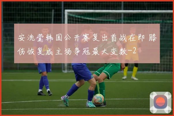 安洗莹韩国公开赛复出首战在即 膝伤恢复成主场争冠最大变数