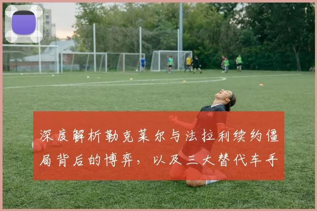 深度解析勒克莱尔与法拉利续约僵局背后的博弈，以及三大替代车手优劣势全面剖析