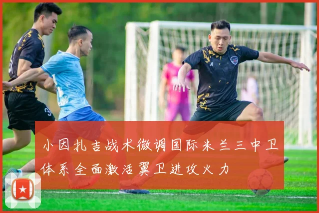 小因扎吉战术微调国际米兰三中卫体系全面激活翼卫进攻火力