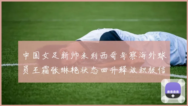 中国女足新帅米利西奇考察海外球员王霜张琳艳状态回升释放积极信号
