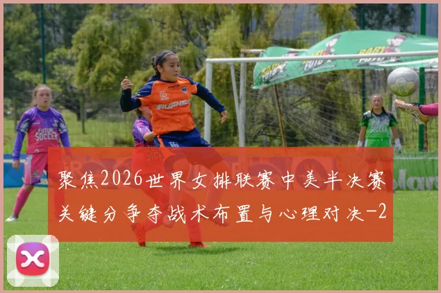 聚焦2026世界女排联赛中美半决赛关键分争夺战术布置与心理对决