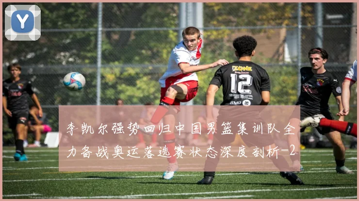 李凯尔强势回归中国男篮集训队全力备战奥运落选赛状态深度剖析