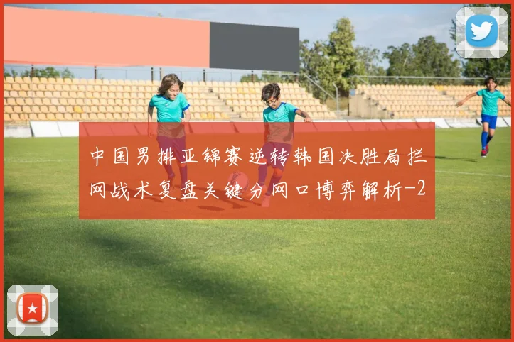 中国男排亚锦赛逆转韩国决胜局拦网战术复盘关键分网口博弈解析