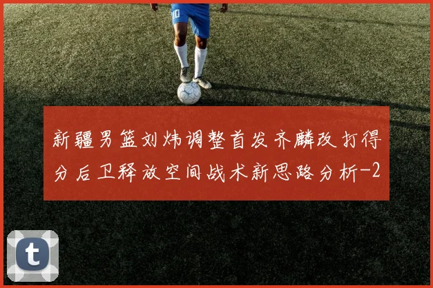 新疆男篮刘炜调整首发齐麟改打得分后卫释放空间战术新思路分析