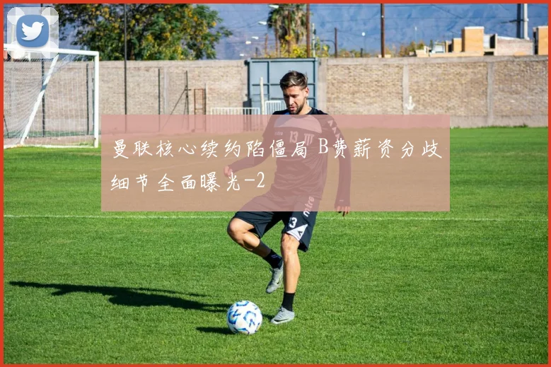 曼联核心续约陷僵局 B费薪资分歧细节全面曝光
