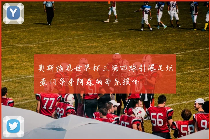 奥斯梅恩世界杯三场四球引爆足坛 豪门争夺阿森纳率先报价