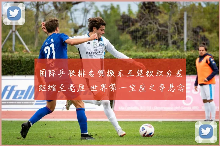 国际乒联排名樊振东王楚钦积分差距缩至毫厘 世界第一宝座之争悬念迭起