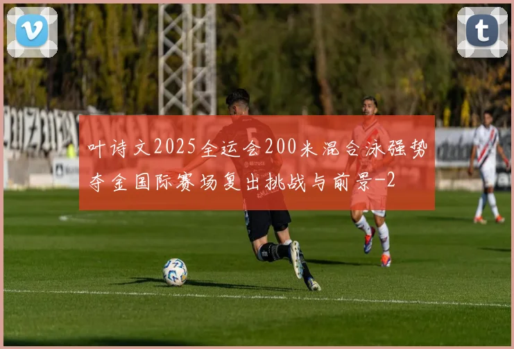 叶诗文2025全运会200米混合泳强势夺金国际赛场复出挑战与前景
