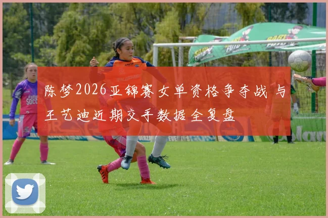 陈梦2026亚锦赛女单资格争夺战 与王艺迪近期交手数据全复盘