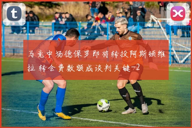马竞中场德保罗即将转投阿斯顿维拉 转会费数额成谈判关键