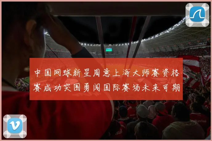 中国网球新星周意上海大师赛资格赛成功突围勇闯国际赛场未来可期